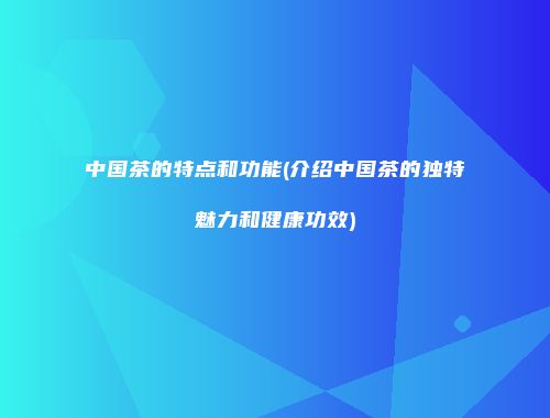 中国茶的特点和功能(介绍中国茶的独特魅力和健康功效)