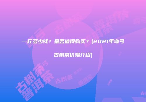 一斤多少钱？是否值得购买？(2021年弯弓古树茶价格介绍)