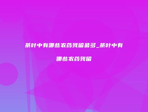 茶叶中有哪些农药残留最多_茶叶中有哪些农药残留