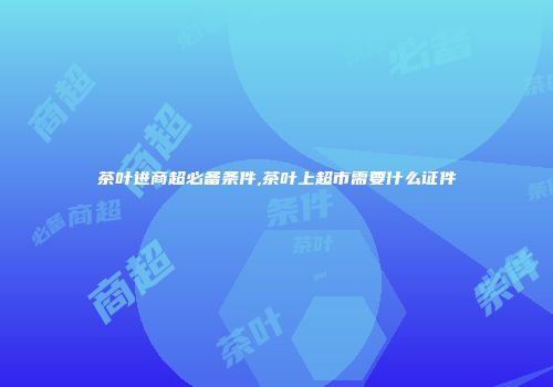 茶叶进商超必备条件,茶叶上超市需要什么证件