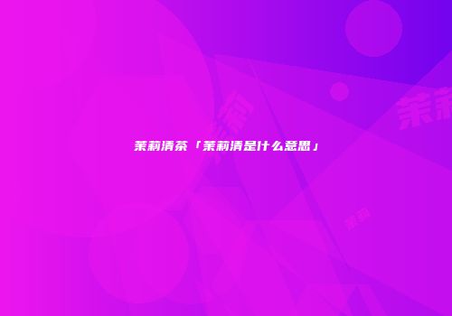 茉莉清茶「茉莉清是什么意思」