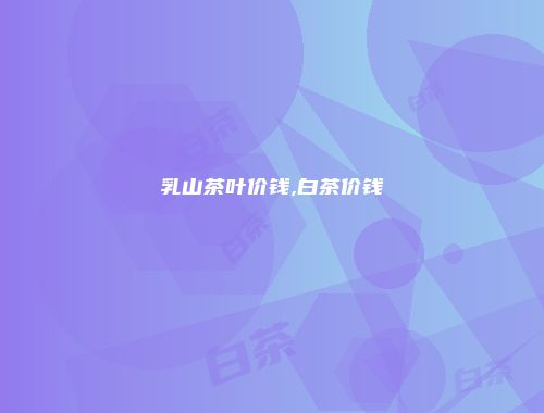乳山茶叶价钱,白茶价钱