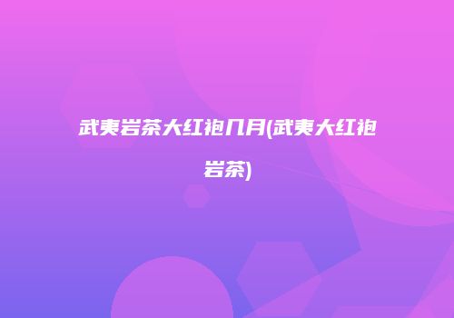 武夷岩茶大红袍几月(武夷大红袍岩茶)