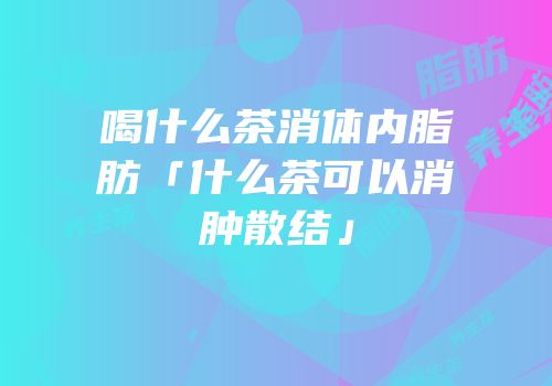喝什么茶消体内脂肪「什么茶可以消肿散结」