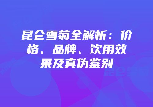 昆仑雪菊全解析：价格、品牌、饮用效果及真伪鉴别