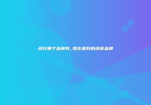 茶叶哪个品牌好_现在最好的绿茶品牌