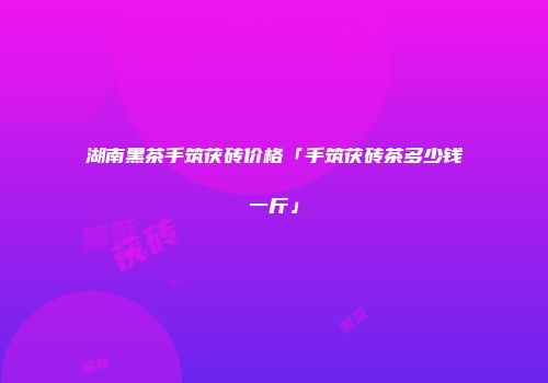 湖南黑茶手筑茯砖价格「手筑茯砖茶多少钱一斤」