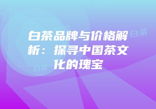 白茶品牌与价格解析：探寻中国茶文化的瑰宝