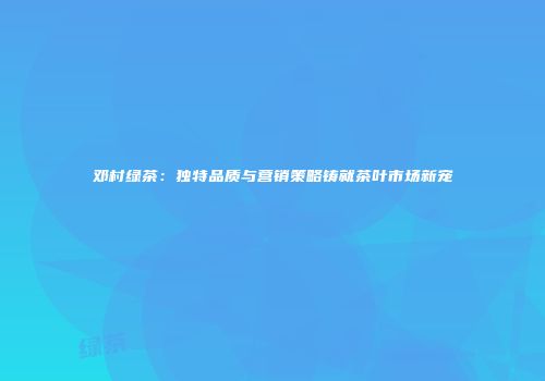 邓村绿茶：独特品质与营销策略铸就茶叶市场新宠