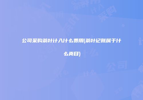 公司采购茶叶计入什么费用(茶叶记账属于什么类目)