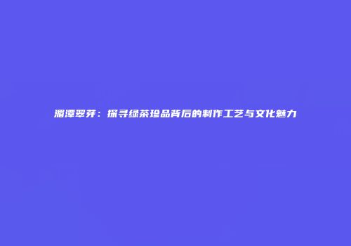 湄潭翠芽：探寻绿茶珍品背后的制作工艺与文化魅力