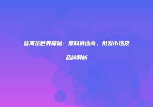 普洱茶世界探秘：原料供应商、批发市场及品牌解析