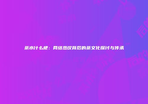 茶水什么梗：网络热议背后的茶文化探讨与传承
