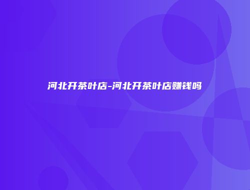 河北开茶叶店-河北开茶叶店赚钱吗