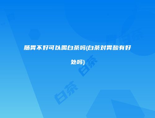 肠胃不好可以喝白茶吗(白茶对胃酸有好处吗)