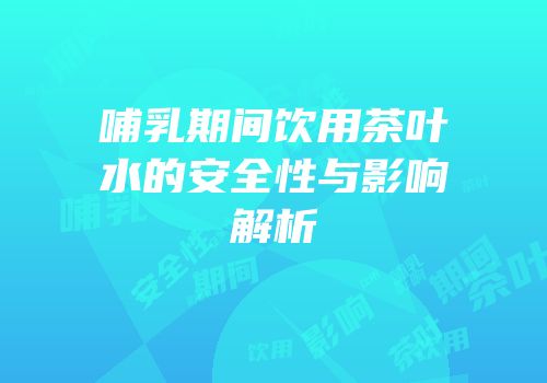 哺乳期间饮用茶叶水的安全性与影响解析
