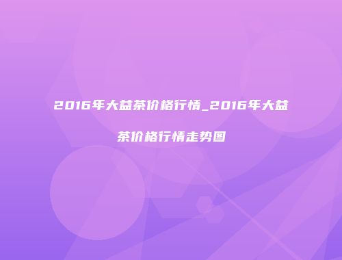 2016年大益茶价格行情_2016年大益茶价格行情走势图