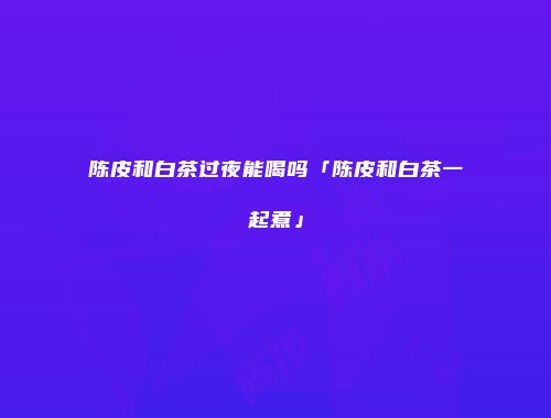 陈皮和白茶过夜能喝吗「陈皮和白茶一起煮」