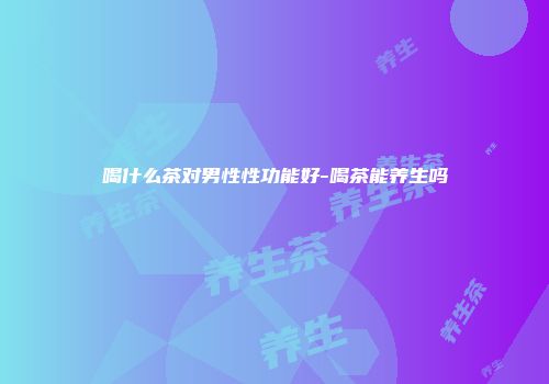 喝什么茶对男性性功能好-喝茶能养生吗
