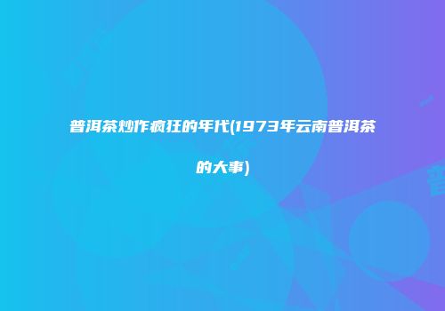 普洱茶炒作疯狂的年代(1973年云南普洱茶的大事)