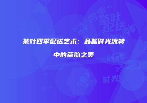 茶叶四季配送艺术：品鉴时光流转中的茶韵之美