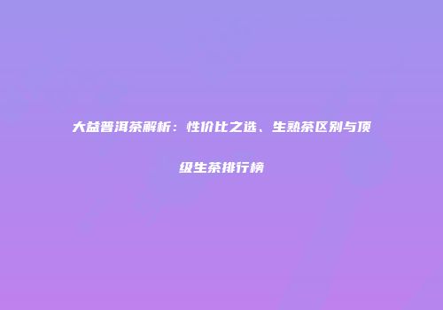大益普洱茶解析：性价比之选、生熟茶区别与顶级生茶排行榜