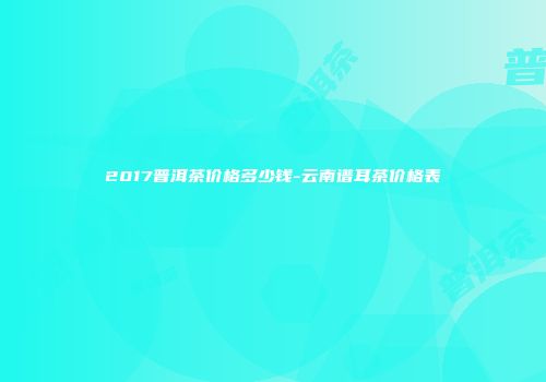 2017普洱茶价格多少钱-云南谱耳茶价格表