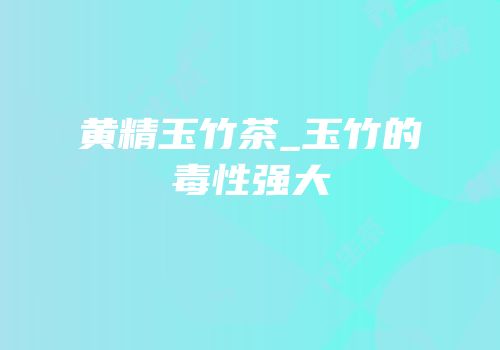 黄精玉竹茶_玉竹的毒性强大