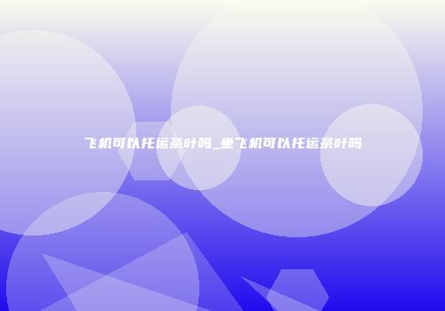 飞机可以托运茶叶吗_坐飞机可以托运茶叶吗