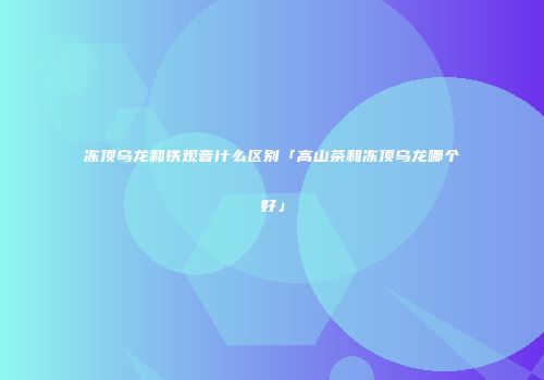 冻顶乌龙和铁观音什么区别「高山茶和冻顶乌龙哪个好」