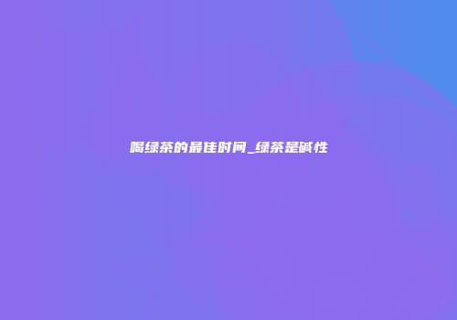 喝绿茶的最佳时间_绿茶是碱性