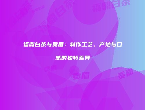 福鼎白茶与贡眉：制作工艺、产地与口感的独特差异