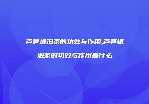 芦笋根泡茶的功效与作用,芦笋根泡茶的功效与作用是什么