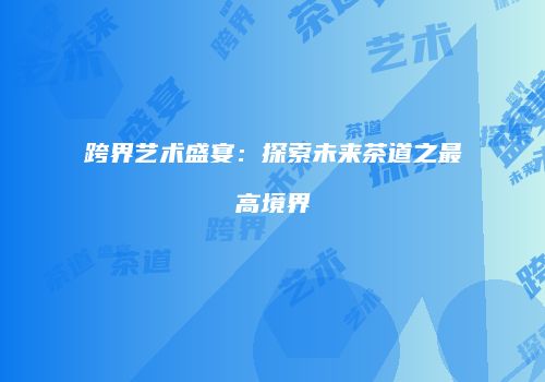 跨界艺术盛宴：探索未来茶道之最高境界