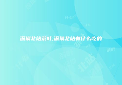 深圳北站茶叶,深圳北站有什么吃的