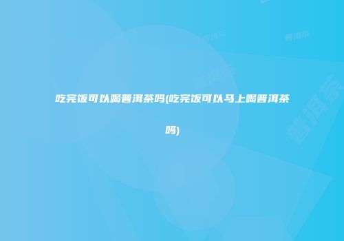 吃完饭可以喝普洱茶吗(吃完饭可以马上喝普洱茶吗)