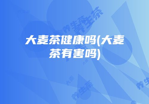 大麦茶健康吗(大麦茶有害吗)