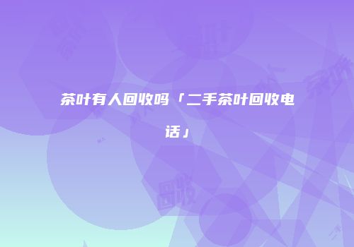 茶叶有人回收吗「二手茶叶回收电话」