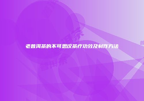 老普洱茶的不可思议茶疗功效及制作方法