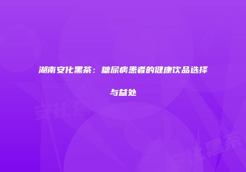 湖南安化黑茶：糖尿病患者的健康饮品选择与益处