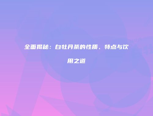 全面揭秘：白牡丹茶的性质、特点与饮用之道
