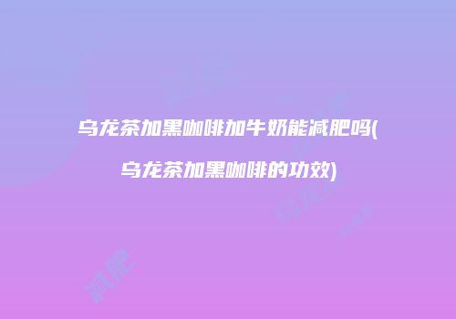 乌龙茶加黑咖啡加牛奶能减肥吗(乌龙茶加黑咖啡的功效)