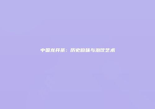 中国龙井茶：历史韵味与泡饮艺术
