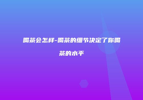 喝茶会怎样-喝茶的细节决定了你喝茶的水平