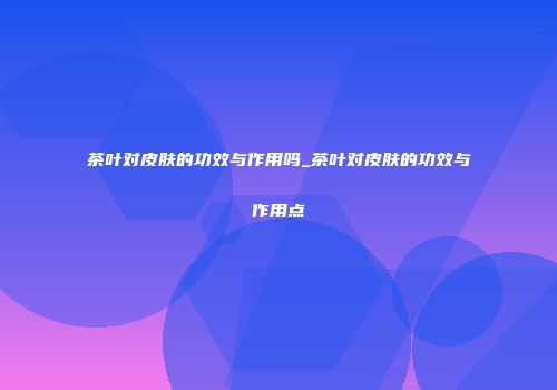 茶叶对皮肤的功效与作用吗_茶叶对皮肤的功效与作用点