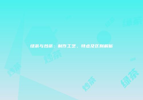 绿茶与炒茶：制作工艺、特点及区别解析
