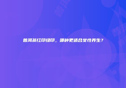 普洱茶红印绿印，哪种更适合女性养生？