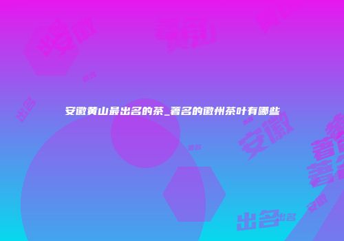 安徽黄山最出名的茶_著名的徽州茶叶有哪些