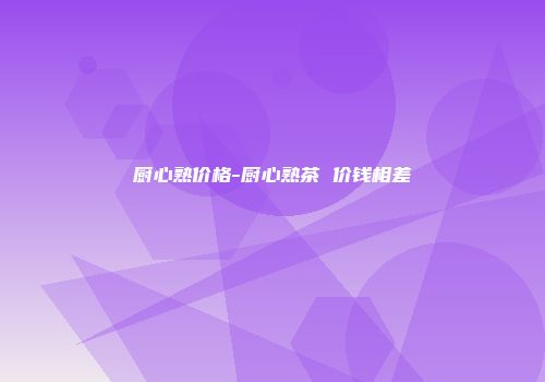 厨心熟价格-厨心熟茶 价钱相差