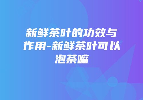 新鲜茶叶的功效与作用-新鲜茶叶可以泡茶嘛